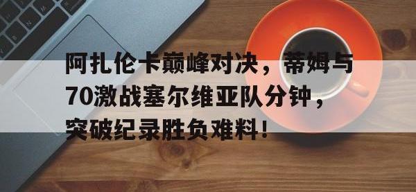 一竞技-阿扎伦卡巅峰对决，蒂姆与70激战塞尔维亚队分钟，突破纪录胜负难料！的简单介绍