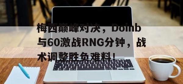 一竞技电竞-梅西巅峰对决，Doinb与60激战RNG分钟，战术调整胜负难料！的简单介绍